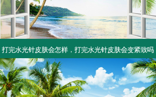 打完水光针皮肤会怎样，打完水光针皮肤会变紧致吗