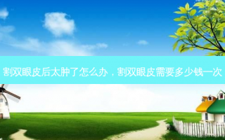 割双眼皮后太肿了怎么办，割双眼皮需要多少钱一次