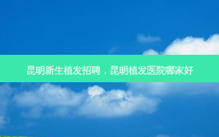 昆明新生植发招聘，昆明植发医院哪家好