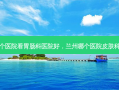 兰州那个医院看胃肠科医院好，兰州哪个医院皮肤科哪个好