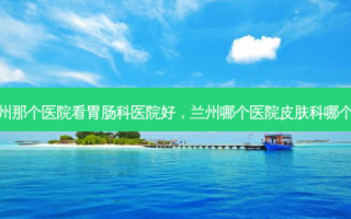 兰州那个医院看胃肠科医院好，兰州哪个医院皮肤科哪个好