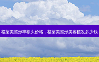 格莱美整形丰额头价格，格莱美整形美容植发多少钱