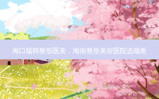 海口瑞韩整形医美，海南整形美容医院选瑞希
