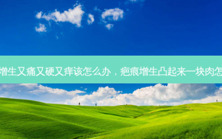 疤痕增生又痛又硬又痒该怎么办，疤痕增生凸起来一块肉怎么办