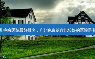 广州疤痕医院最好排名，广州疤痕治疗比较好的医院是哪家