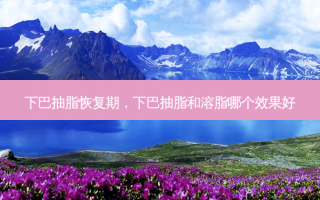 下巴抽脂恢复期，下巴抽脂和溶脂哪个效果好