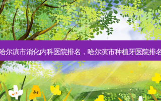 哈尔滨市消化内科医院排名，哈尔滨市种植牙医院排名