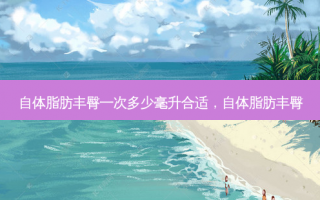 自体脂肪丰臀一次多少毫升合适，自体脂肪丰臀