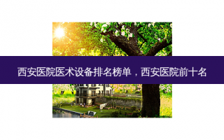 西安医院医术设备排名榜单，西安医院前十名