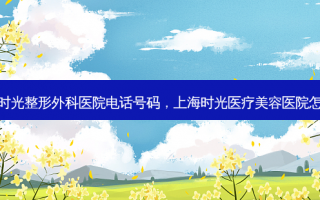 上海时光整形外科医院电话号码，上海时光医疗美容医院怎么样