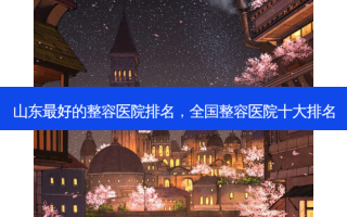 山东最好的整容医院排名，全国整容医院十大排名