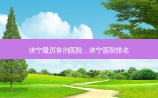 济宁最厉害的医院，济宁医院排名