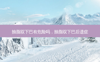 抽脂双下巴有危险吗，抽脂双下巴后遗症