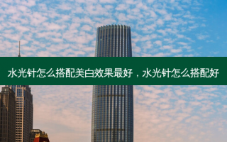 水光针怎么搭配美白效果最好，水光针怎么搭配好