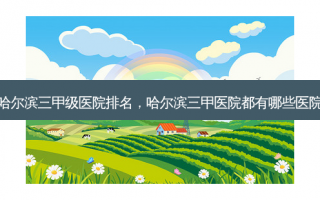 哈尔滨三甲级医院排名，哈尔滨三甲医院都有哪些医院