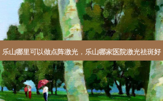乐山哪里可以做点阵激光，乐山哪家医院激光祛斑好