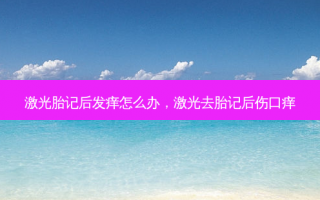 激光胎记后发痒怎么办，激光去胎记后伤口痒