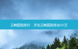 正畸医院排行，牙齿正畸医院排名60万