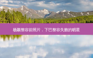 杨颖整容前照片，下巴整容失败的明星