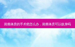 斑痕体质的手术疤怎么办，斑痕体质可以纹身吗