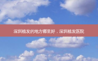 深圳植发的地方哪里好，深圳植发医院