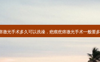 疤痕疙瘩激光手术多久可以洗澡，疤痕疙瘩激光手术一般要多久 几次