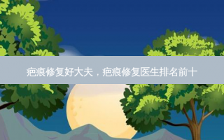 疤痕修复好大夫，疤痕修复医生排名前十
