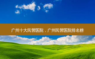 广州十大民营医院，广州民营医院排名榜