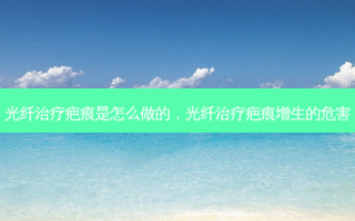 光纤治疗疤痕是怎么做的，光纤治疗疤痕增生的危害
