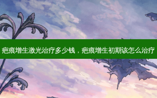 疤痕增生激光治疗多少钱，疤痕增生初期该怎么治疗
