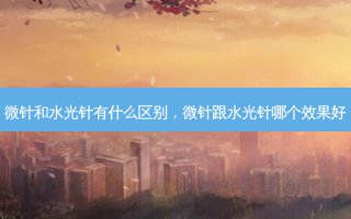微针和水光针有什么区别，微针跟水光针哪个效果好