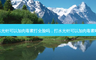 水光针可以加肉毒素打全脸吗，打水光针可以加肉毒素吗