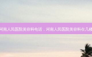河南人民医院美容科电话，河南人民医院美容科在几楼