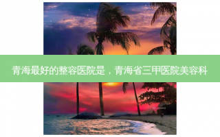 青海最好的整容医院是，青海省三甲医院美容科