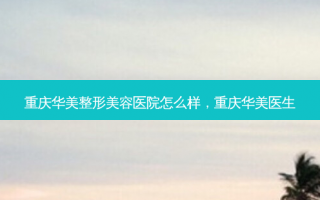 重庆华美整形美容医院怎么样，重庆华美医生