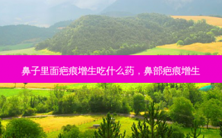 鼻子里面疤痕增生吃什么药，鼻部疤痕增生