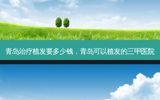 青岛治疗植发要多少钱，青岛可以植发的三甲医院