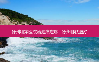 徐州哪家医院治疤痕疙瘩，徐州哪祛疤好