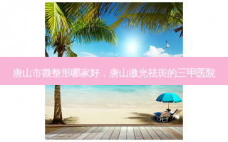 唐山市微整形哪家好，唐山激光祛斑的三甲医院