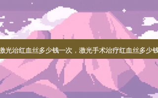 激光治红血丝多少钱一次，激光手术治疗红血丝多少钱