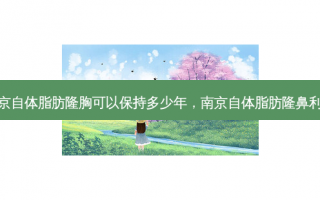 南京自体脂肪隆胸可以保持多少年，南京自体脂肪隆鼻利弊
