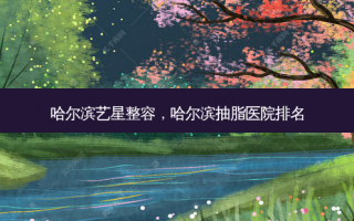 哈尔滨艺星整容，哈尔滨抽脂医院排名