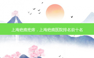 上海疤痕疙瘩，上海疤痕医院排名前十名