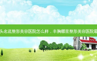 汕头名流整形美容医院怎么样，丰胸哪里整形美容医院最好