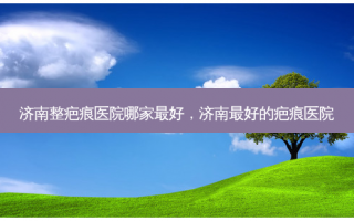 济南整疤痕医院哪家最好，济南最好的疤痕医院