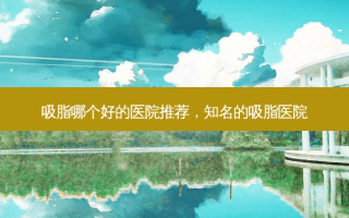 吸脂哪个好的医院推荐，知名的吸脂医院