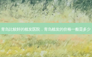 青岛比较好的植发医院，青岛植发的价格一般是多少