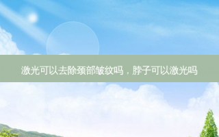 激光可以去除颈部皱纹吗，脖子可以激光吗