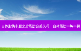 自体脂肪丰腿之后脂肪会丢失吗，自体脂肪丰胸丰臀