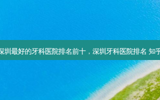 深圳最好的牙科医院排名前十，深圳牙科医院排名 知乎